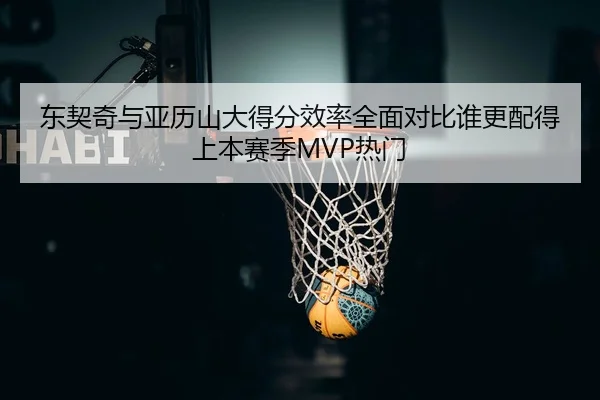 东契奇与亚历山大得分效率全面对比谁更配得上本赛季MVP热门