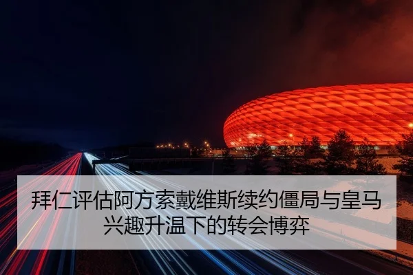 拜仁评估阿方索戴维斯续约僵局与皇马兴趣升温下的转会博弈