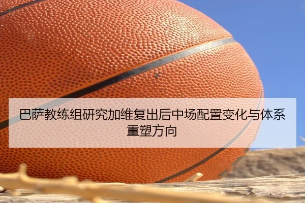 巴萨教练组研究加维复出后中场配置变化与体系重塑方向